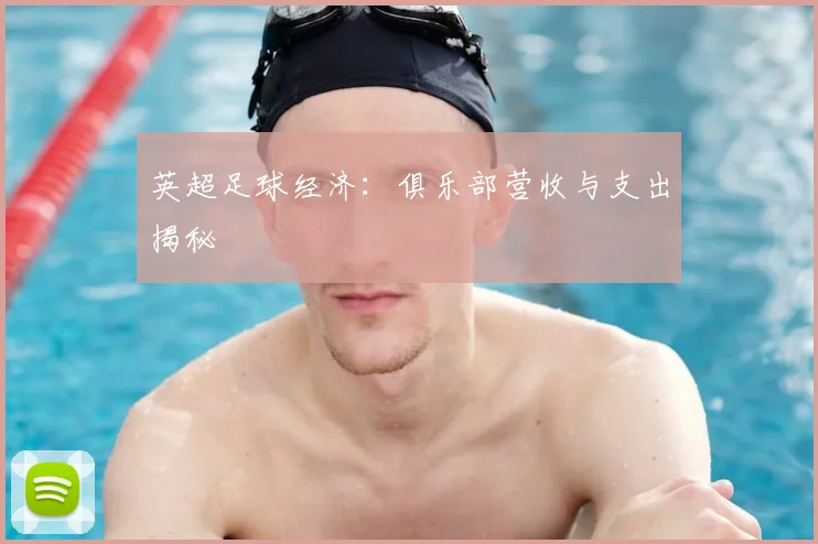 英超足球经济：俱乐部营收与支出揭秘