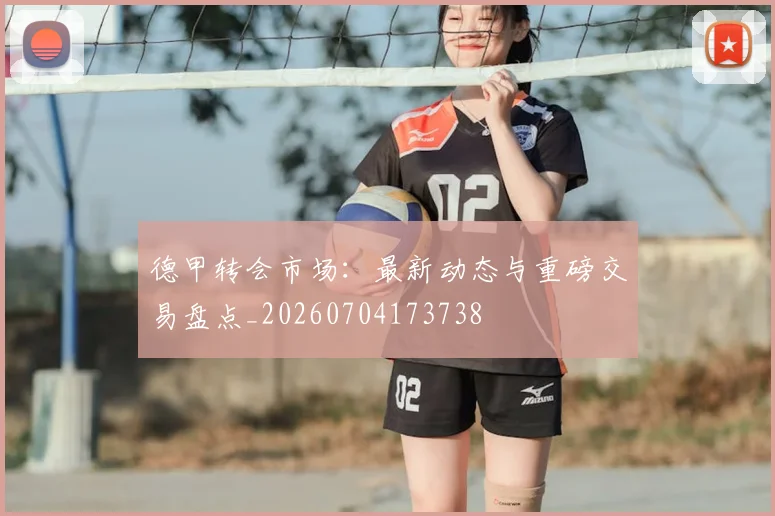 德甲转会市场:最新动态与重磅交易盘点_20260704173738