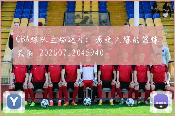 CBA球队主场巡礼：感受火爆的篮球氛围_20260712045940