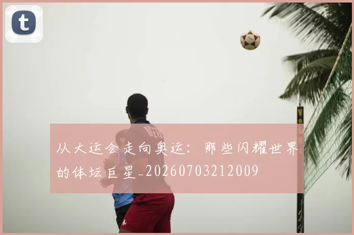 从大运会走向奥运：那些闪耀世界的体坛巨星_20260703212009