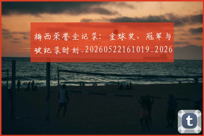 梅西荣誉全记录：金球奖、冠军与破纪录时刻_20260522161019_20260707145224
