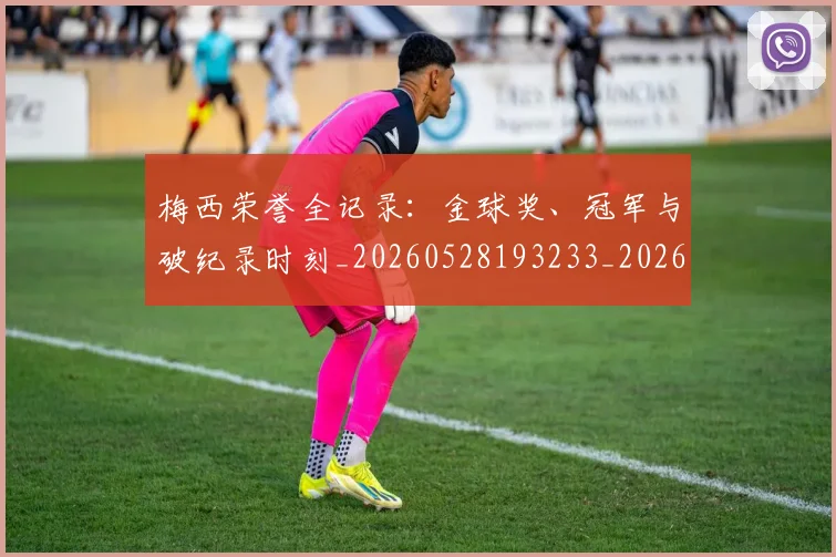 梅西荣誉全记录：金球奖、冠军与破纪录时刻_20260528193233_20260707145226