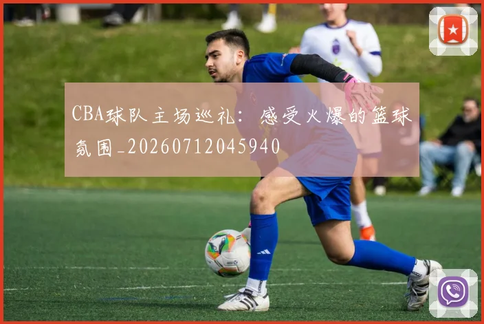 CBA球队主场巡礼：感受火爆的篮球氛围_20260712045940