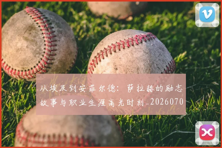 从埃及到安菲尔德：萨拉赫的励志故事与职业生涯高光时刻_20260703211958